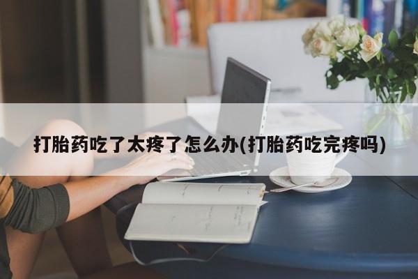 堕胎药在线付款打胎药吃了太疼了怎么办(打胎药吃完疼吗)