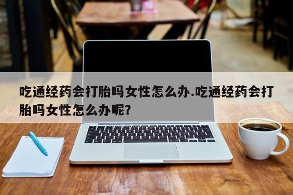 堕胎药在线付款吃通经药会打胎吗女性怎么办.吃通经药会打胎吗女性怎么办呢？