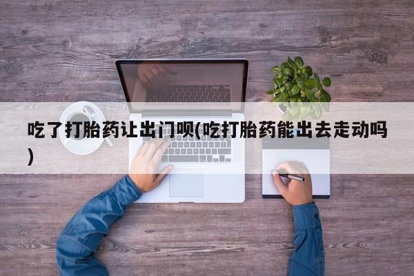 堕胎药在线付款吃了打胎药让出门呗(吃打胎药能出去走动吗)