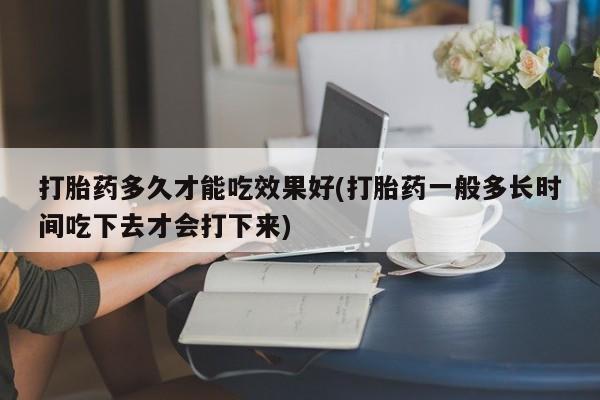 堕胎药在线付款打胎药多久才能吃效果好(打胎药一般多长时间吃下去才会打下来)