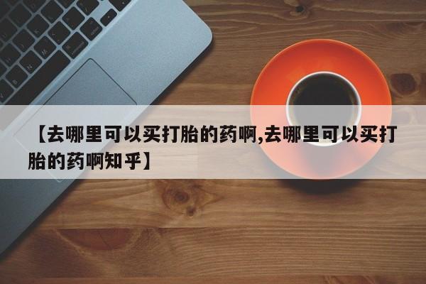 堕胎药在线付款【去哪里可以买打胎的药啊,去哪里可以买打胎的药啊知乎】