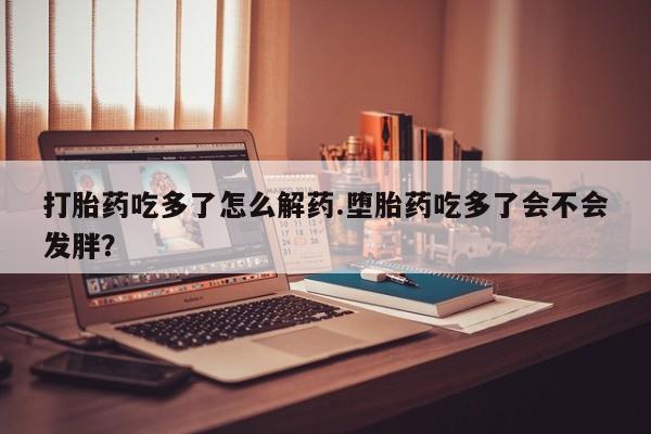 堕胎药在线付款打胎药吃多了怎么解药.堕胎药吃多了会不会发胖？