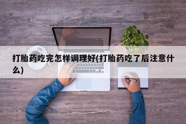 堕胎药在线付款打胎药吃完怎样调理好(打胎药吃了后注意什么)