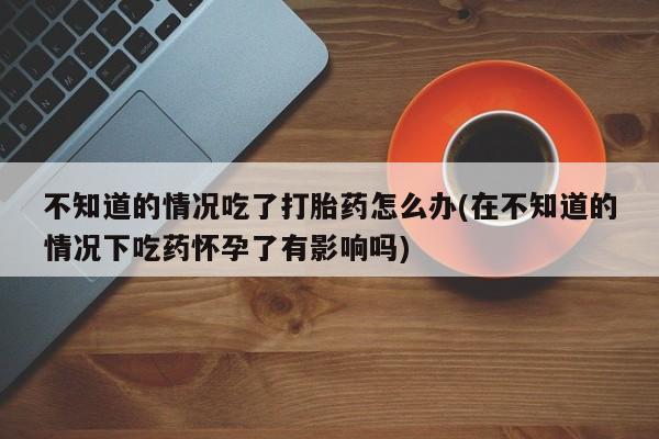 堕胎药在线付款不知道的情况吃了打胎药怎么办(在不知道的情况下吃药怀孕了有影响吗)