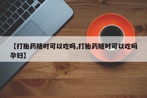 堕胎药在线付款【打胎药随时可以吃吗,打胎药随时可以吃吗孕妇】
