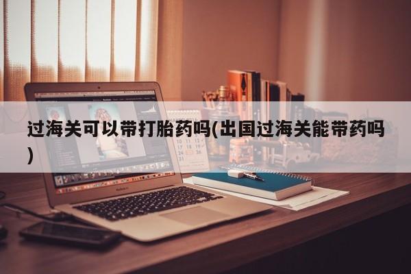堕胎药在线付款过海关可以带打胎药吗(出国过海关能带药吗)