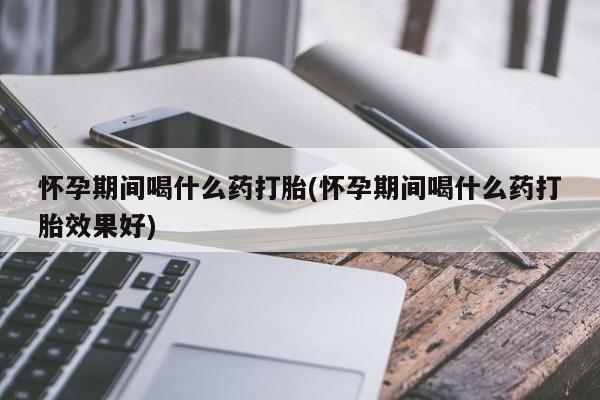 堕胎药在线付款怀孕期间喝什么药打胎(怀孕期间喝什么药打胎效果好)