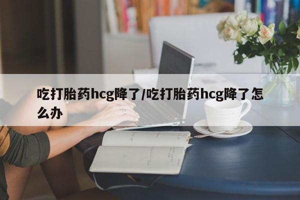 堕胎药在线付款吃打胎药hcg降了/吃打胎药hcg降了怎么办