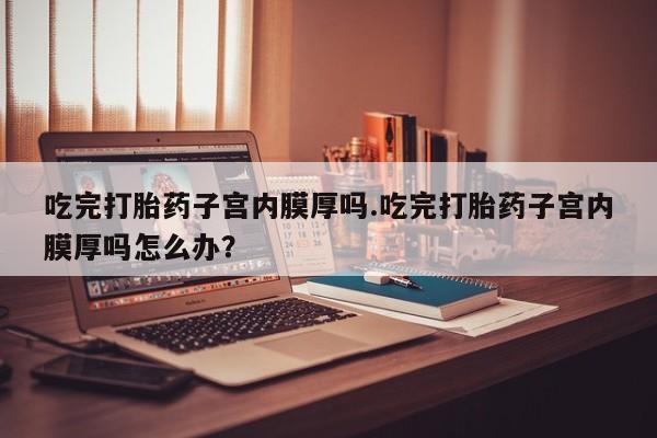 堕胎药在线付款吃完打胎药子宫内膜厚吗.吃完打胎药子宫内膜厚吗怎么办？