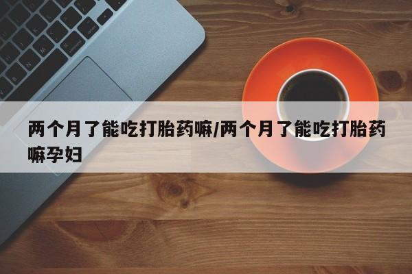 堕胎药在线付款两个月了能吃打胎药嘛/两个月了能吃打胎药嘛孕妇