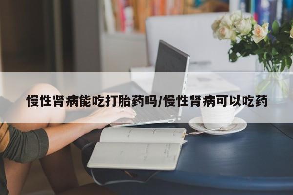 堕胎药在线付款慢性肾病能吃打胎药吗/慢性肾病可以吃药