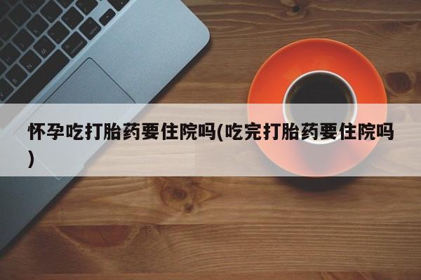 堕胎药在线付款怀孕吃打胎药要住院吗(吃完打胎药要住院吗)