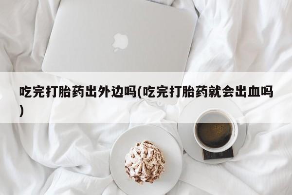 堕胎药在线付款吃完打胎药出外边吗(吃完打胎药就会出血吗)