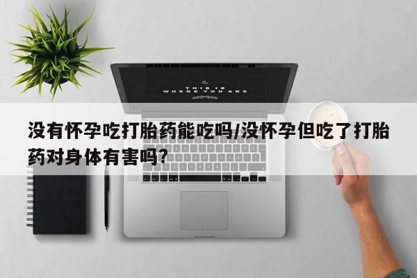 堕胎药在线付款没有怀孕吃打胎药能吃吗/没怀孕但吃了打胎药对身体有害吗?