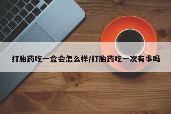 堕胎药在线付款打胎药吃一盒会怎么样/打胎药吃一次有事吗