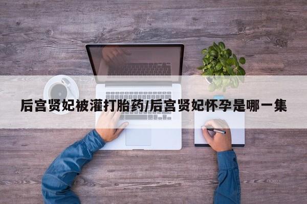 堕胎药在线付款后宫贤妃被灌打胎药/后宫贤妃怀孕是哪一集