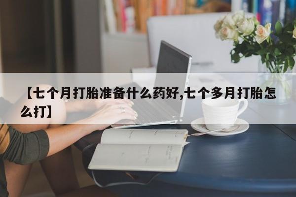 堕胎药在线付款【七个月打胎准备什么药好,七个多月打胎怎么打】