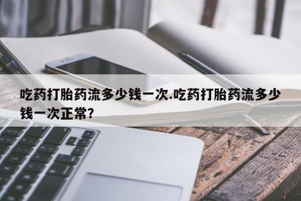 堕胎药在线付款吃药打胎药流多少钱一次.吃药打胎药流多少钱一次正常？