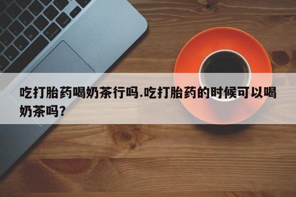 堕胎药在线付款吃打胎药喝奶茶行吗.吃打胎药的时候可以喝奶茶吗？