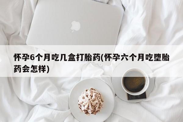 堕胎药在线付款怀孕6个月吃几盒打胎药(怀孕六个月吃堕胎药会怎样)