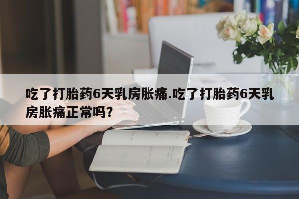 堕胎药在线付款吃了打胎药6天乳房胀痛.吃了打胎药6天乳房胀痛正常吗？
