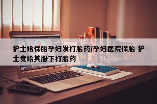堕胎药在线付款护士给保胎孕妇发打胎药/孕妇医院保胎 护士竟给其服下打胎药