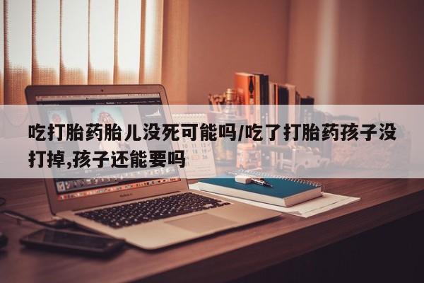 堕胎药在线付款吃打胎药胎儿没死可能吗/吃了打胎药孩子没打掉,孩子还能要吗