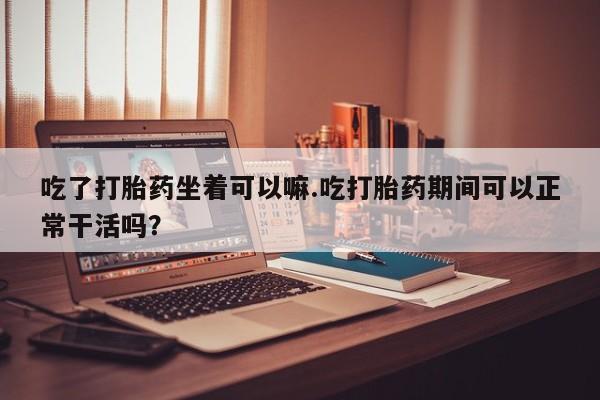 堕胎药在线付款吃了打胎药坐着可以嘛.吃打胎药期间可以正常干活吗？