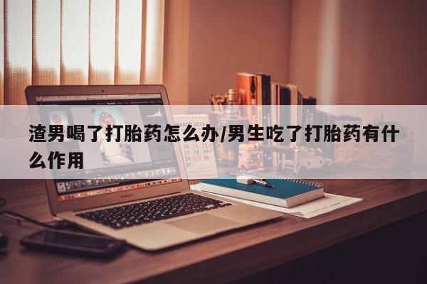 堕胎药在线付款渣男喝了打胎药怎么办/男生吃了打胎药有什么作用