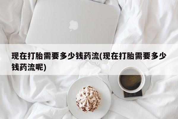 堕胎药在线付款现在打胎需要多少钱药流(现在打胎需要多少钱药流呢)
