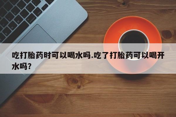 堕胎药在线付款吃打胎药时可以喝水吗.吃了打胎药可以喝开水吗？