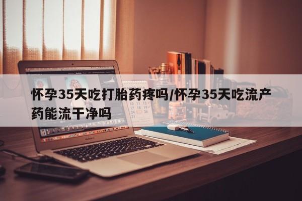 堕胎药在线付款怀孕35天吃打胎药疼吗/怀孕35天吃流产药能流干净吗