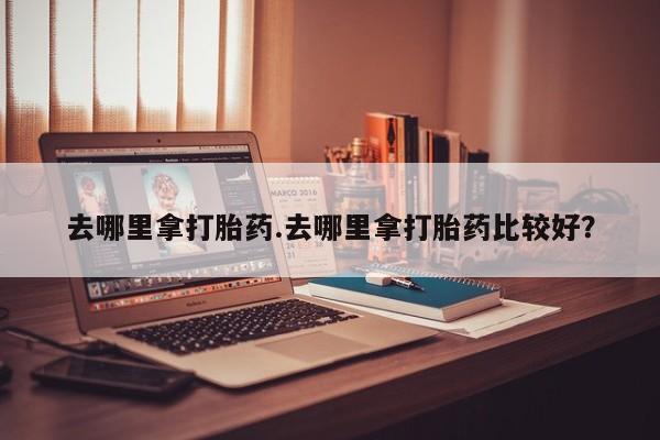 堕胎药在线付款去哪里拿打胎药.去哪里拿打胎药比较好？