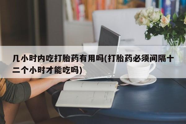 堕胎药在线付款几小时内吃打胎药有用吗(打胎药必须间隔十二个小时才能吃吗)