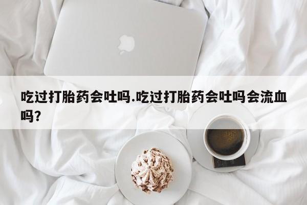 堕胎药在线付款吃过打胎药会吐吗.吃过打胎药会吐吗会流血吗？