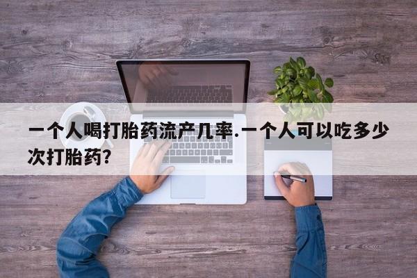 堕胎药在线付款一个人喝打胎药流产几率.一个人可以吃多少次打胎药？
