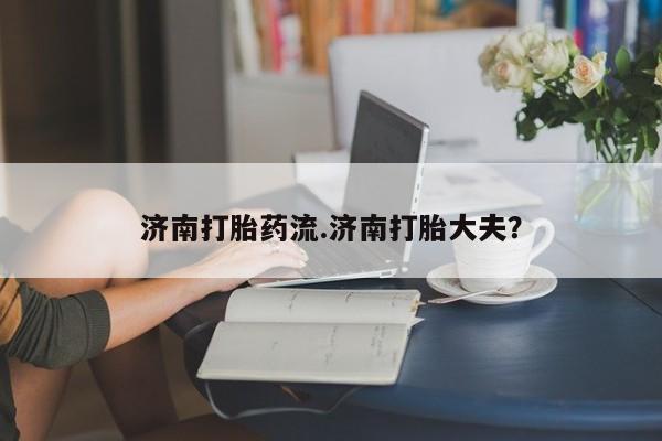 堕胎药在线付款济南打胎药流.济南打胎大夫？