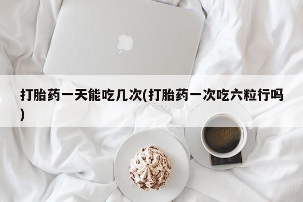 堕胎药在线付款打胎药一天能吃几次(打胎药一次吃六粒行吗)