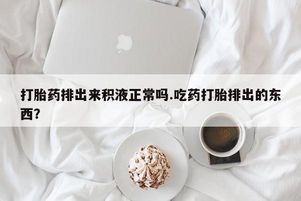 堕胎药在线付款打胎药排出来积液正常吗.吃药打胎排出的东西？