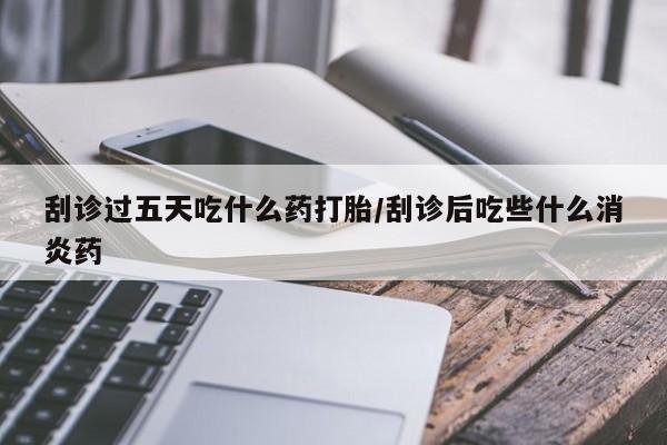 堕胎药在线付款刮诊过五天吃什么药打胎/刮诊后吃些什么消炎药