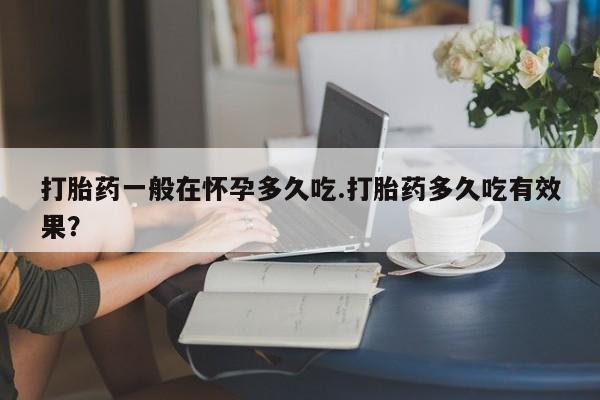 堕胎药在线付款打胎药一般在怀孕多久吃.打胎药多久吃有效果？