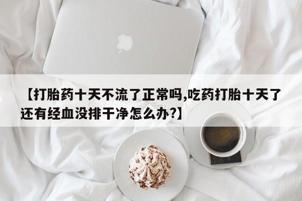 堕胎药在线付款【打胎药十天不流了正常吗,吃药打胎十天了还有经血没排干净怎么办?】