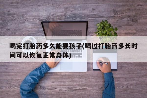 堕胎药在线付款喝完打胎药多久能要孩子(喝过打胎药多长时间可以恢复正常身体)