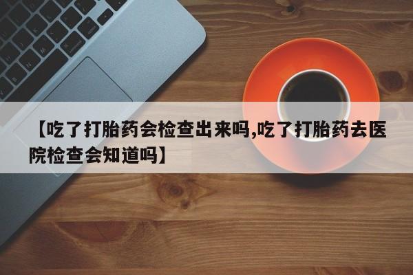 堕胎药在线付款【吃了打胎药会检查出来吗,吃了打胎药去医院检查会知道吗】