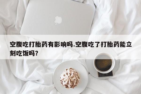 堕胎药在线付款空腹吃打胎药有影响吗.空腹吃了打胎药能立刻吃饭吗？