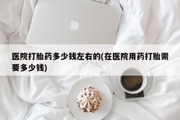 堕胎药在线付款医院打胎药多少钱左右的(在医院用药打胎需要多少钱)
