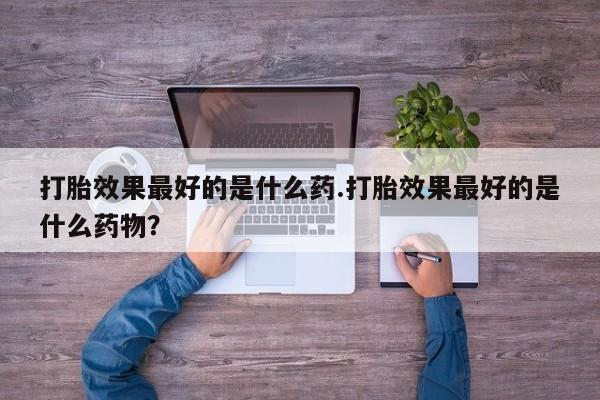 堕胎药在线付款打胎效果最好的是什么药.打胎效果最好的是什么药物？