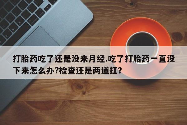 堕胎药在线付款打胎药吃了还是没来月经.吃了打胎药一直没下来怎么办?检查还是两道扛？