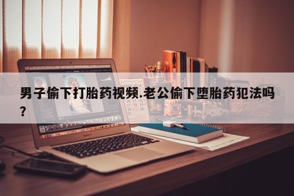 堕胎药在线付款男子偷下打胎药视频.老公偷下堕胎药犯法吗？