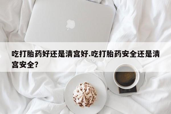 堕胎药在线付款吃打胎药好还是清宫好.吃打胎药安全还是清宫安全？